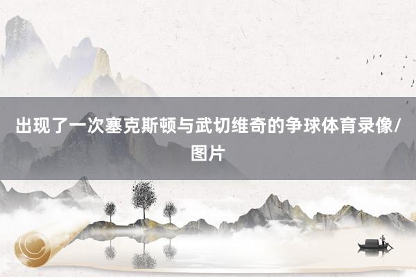 出现了一次塞克斯顿与武切维奇的争球体育录像/图片