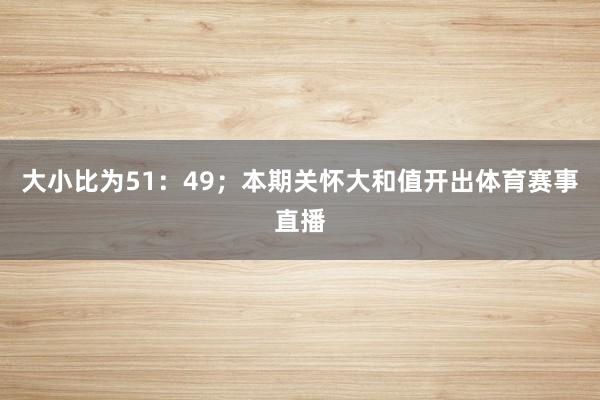 大小比为51：49；本期关怀大和值开出体育赛事直播