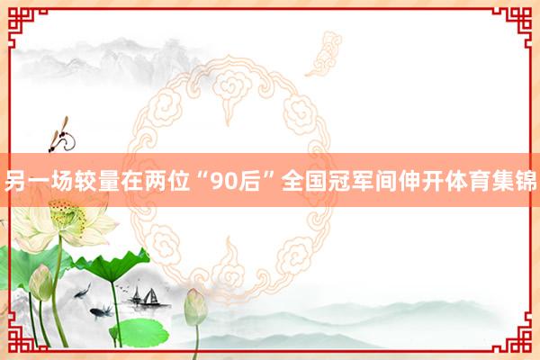 另一场较量在两位“90后”全国冠军间伸开体育集锦