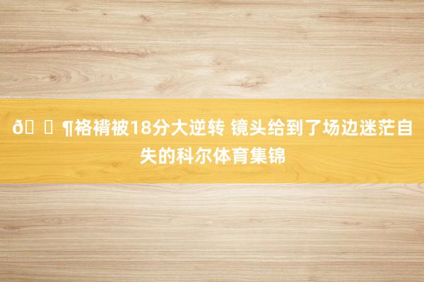 😶袼褙被18分大逆转 镜头给到了场边迷茫自失的科尔体育集锦