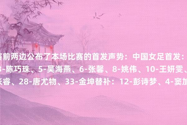 赛前两边公布了本场比赛的首发声势：中国女足首发：1-徐欢、2-李梦雯、3-陈巧珠、5-吴海燕、6-张馨、8-姚伟、10-王妍雯、16-刘婧、20-张睿、28-唐尤物、33-金坤替补：12-彭诗梦、4-窦加星、7-王霜、9-沈梦雨、17-吴澄舒、22-高晨、30-霍悦欣、32-汪念念倩、34-孙方欣、40-杨茜、41-翟晴苇、45-汪琳琳体育赛事直播