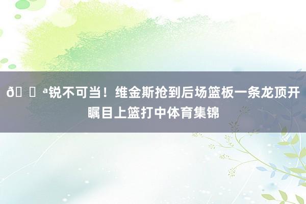 💪锐不可当！维金斯抢到后场篮板一条龙顶开瞩目上篮打中体育集锦