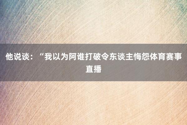 他说谈：“我以为阿谁打破令东谈主悔怨体育赛事直播