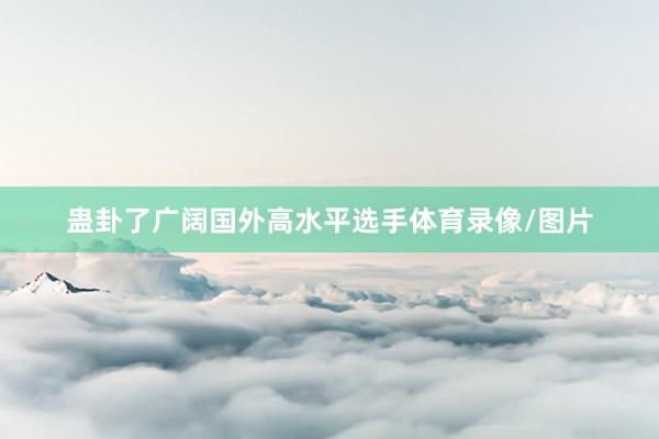 蛊卦了广阔国外高水平选手体育录像/图片