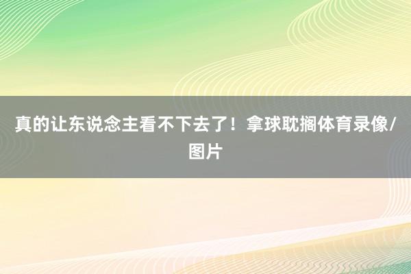 真的让东说念主看不下去了！拿球耽搁体育录像/图片