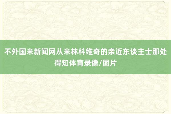 不外国米新闻网从米林科维奇的亲近东谈主士那处得知体育录像/图片