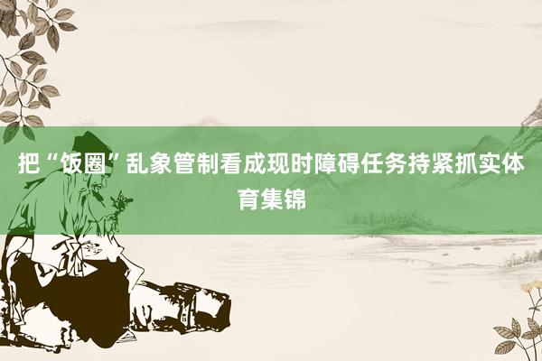 把“饭圈”乱象管制看成现时障碍任务持紧抓实体育集锦