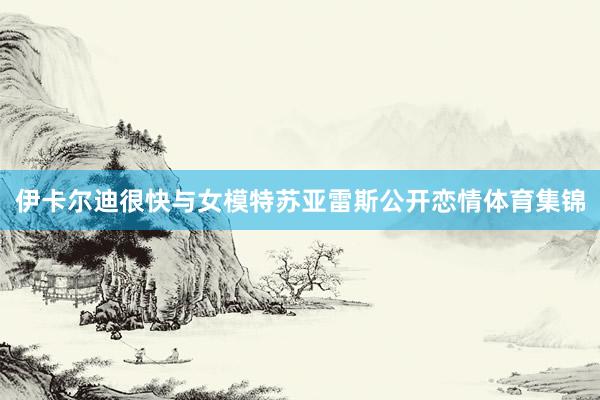 伊卡尔迪很快与女模特苏亚雷斯公开恋情体育集锦
