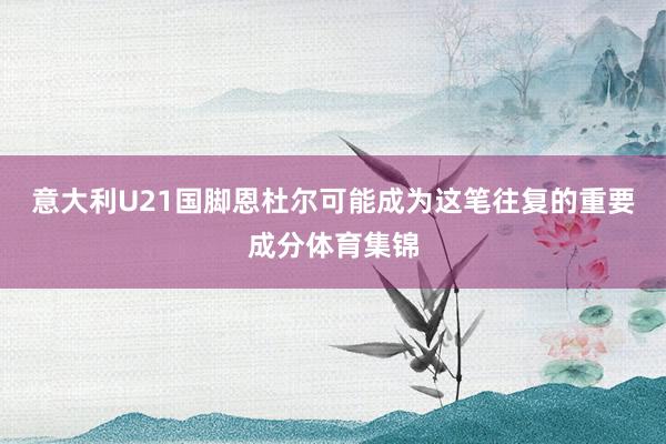 意大利U21国脚恩杜尔可能成为这笔往复的重要成分体育集锦