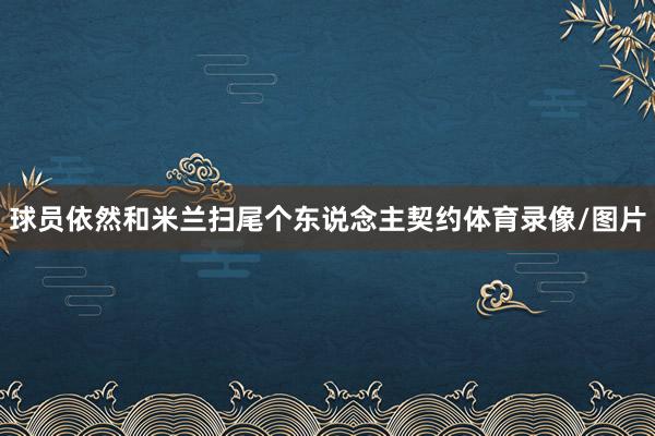 球员依然和米兰扫尾个东说念主契约体育录像/图片