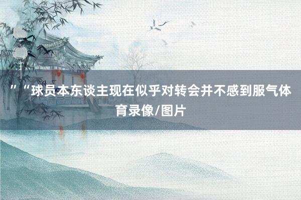 ”“球员本东谈主现在似乎对转会并不感到服气体育录像/图片