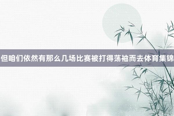 但咱们依然有那么几场比赛被打得荡袖而去体育集锦