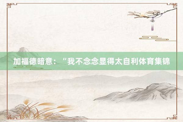 加福德暗意：“我不念念显得太自利体育集锦