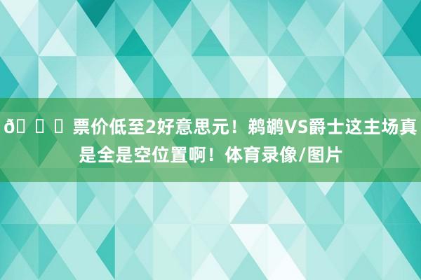 😆票价低至2好意思元！鹈鹕VS爵士这主场真是全是空位置啊！体育录像/图片