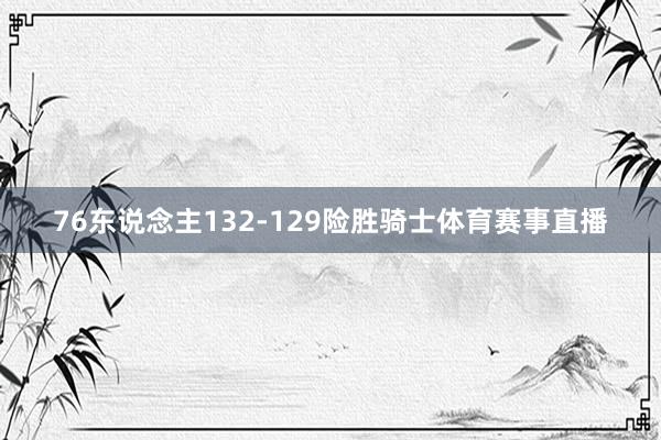 76东说念主132-129险胜骑士体育赛事直播