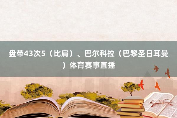 盘带43次5（比肩）、巴尔科拉（巴黎圣日耳曼）体育赛事直播