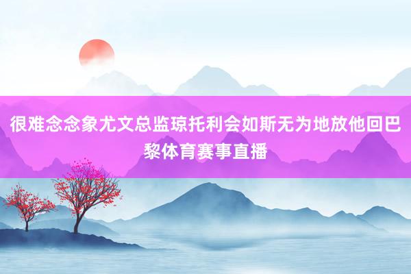 很难念念象尤文总监琼托利会如斯无为地放他回巴黎体育赛事直播