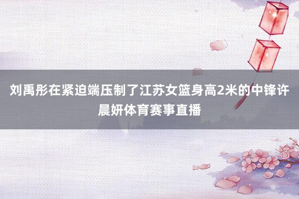 刘禹彤在紧迫端压制了江苏女篮身高2米的中锋许晨妍体育赛事直播