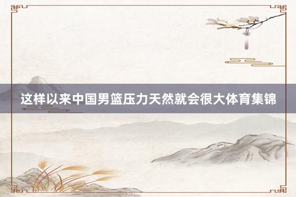 这样以来中国男篮压力天然就会很大体育集锦