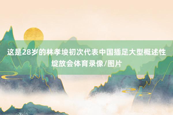 这是28岁的林孝埈初次代表中国插足大型概述性绽放会体育录像/图片