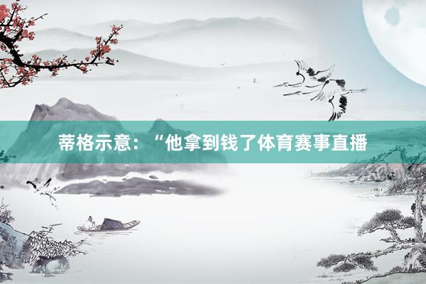 蒂格示意：“他拿到钱了体育赛事直播