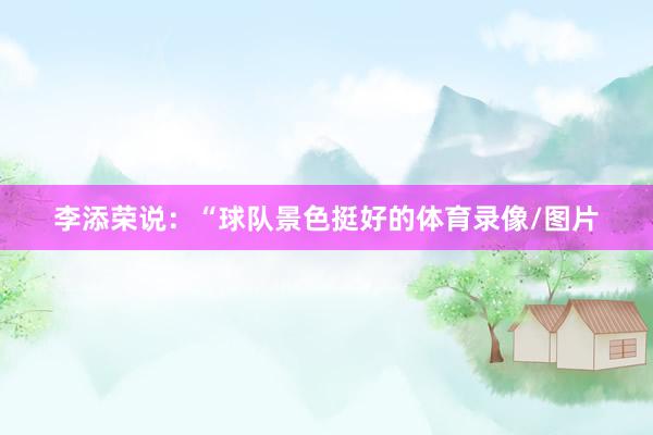 李添荣说：“球队景色挺好的体育录像/图片
