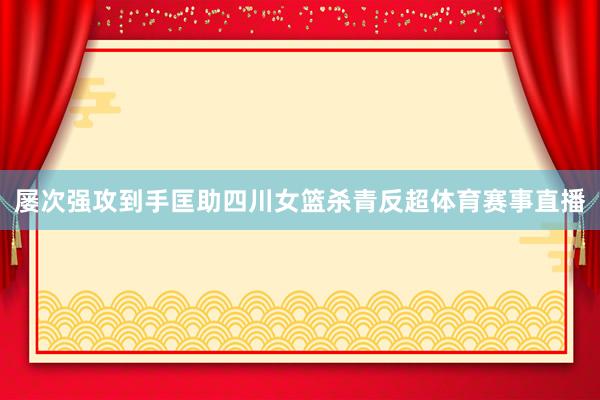 屡次强攻到手匡助四川女篮杀青反超体育赛事直播