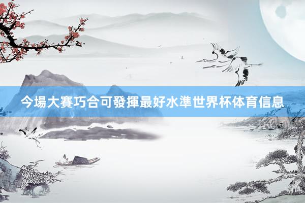 今場大賽巧合可發揮最好水準世界杯体育信息
