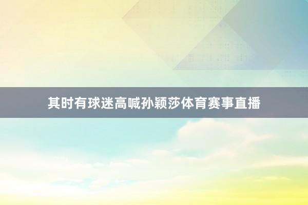 其时有球迷高喊孙颖莎体育赛事直播