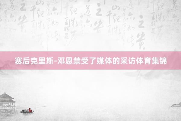 赛后克里斯-邓恩禁受了媒体的采访体育集锦