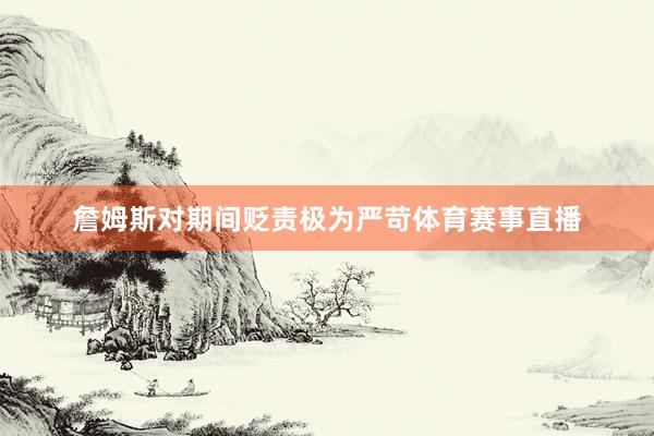 詹姆斯对期间贬责极为严苛体育赛事直播