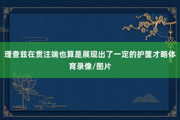 理查兹在贯注端也算是展现出了一定的护筐才略体育录像/图片