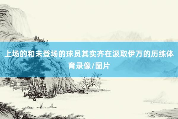 上场的和未登场的球员其实齐在汲取伊万的历练体育录像/图片