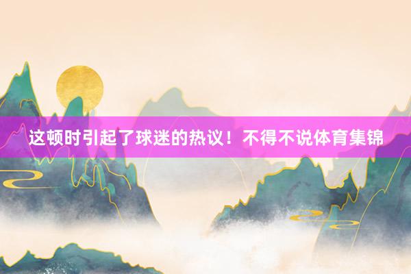 这顿时引起了球迷的热议！不得不说体育集锦