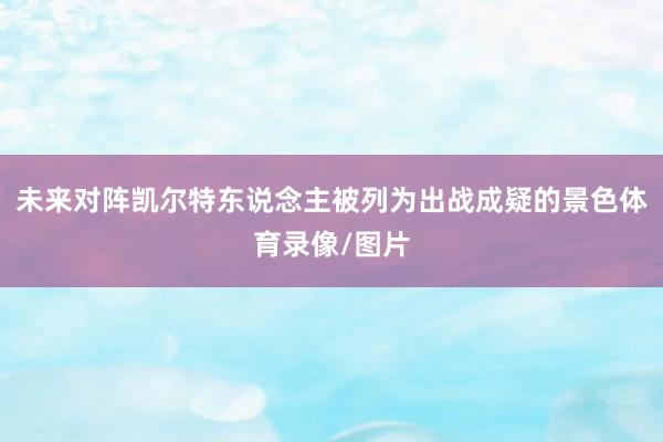 未来对阵凯尔特东说念主被列为出战成疑的景色体育录像/图片