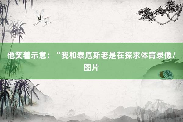 他笑着示意：“我和泰厄斯老是在探求体育录像/图片