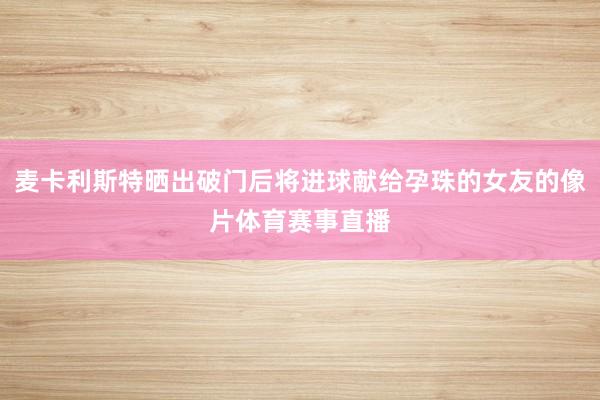 麦卡利斯特晒出破门后将进球献给孕珠的女友的像片体育赛事直播