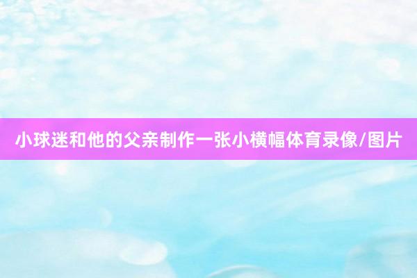 小球迷和他的父亲制作一张小横幅体育录像/图片