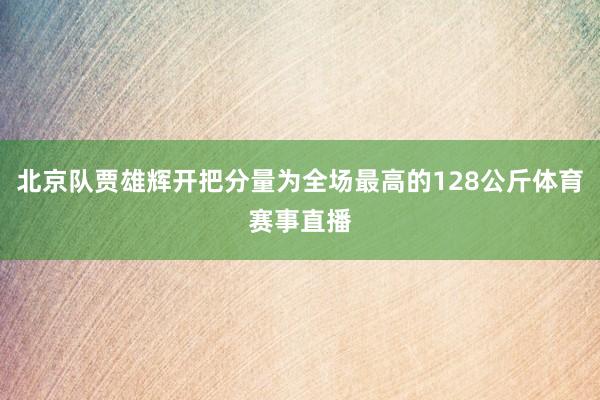 北京队贾雄辉开把分量为全场最高的128公斤体育赛事直播