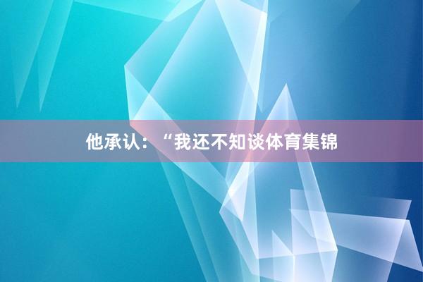 他承认：“我还不知谈体育集锦