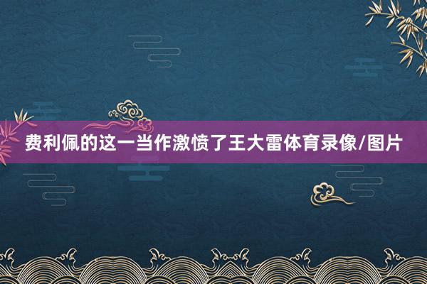 费利佩的这一当作激愤了王大雷体育录像/图片
