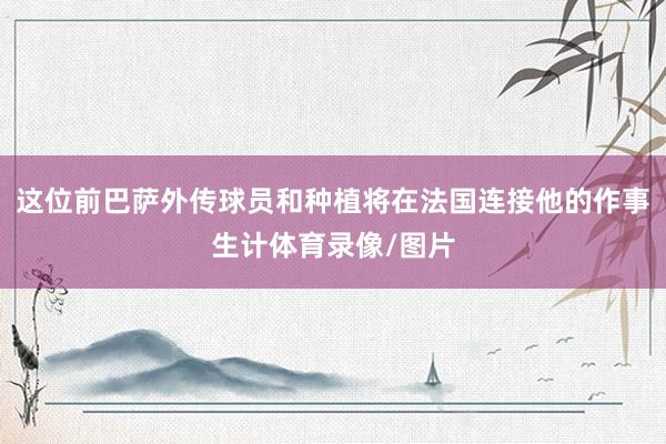 这位前巴萨外传球员和种植将在法国连接他的作事生计体育录像/图片