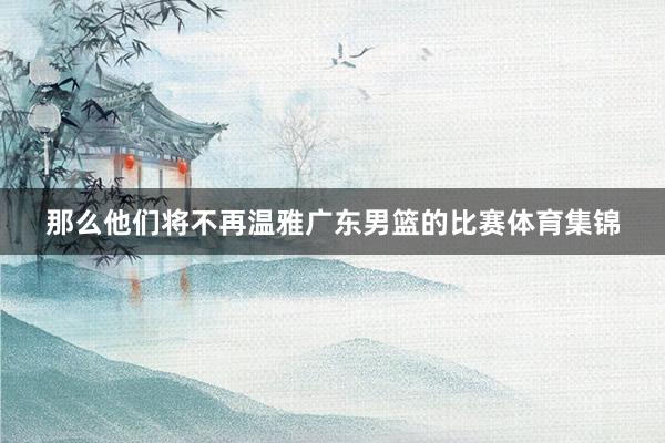 那么他们将不再温雅广东男篮的比赛体育集锦