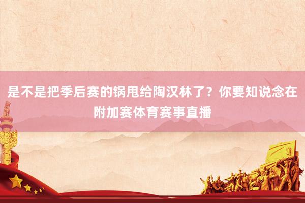是不是把季后赛的锅甩给陶汉林了？你要知说念在附加赛体育赛事直播