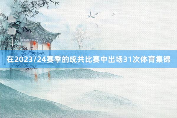 在2023/24赛季的统共比赛中出场31次体育集锦
