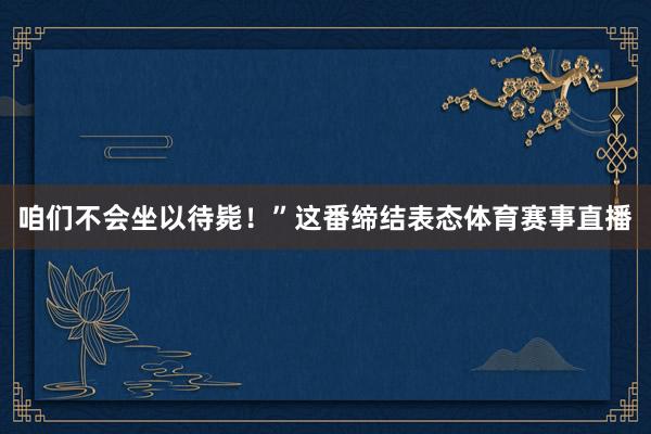 咱们不会坐以待毙!”这番缔结表态体育赛事直播