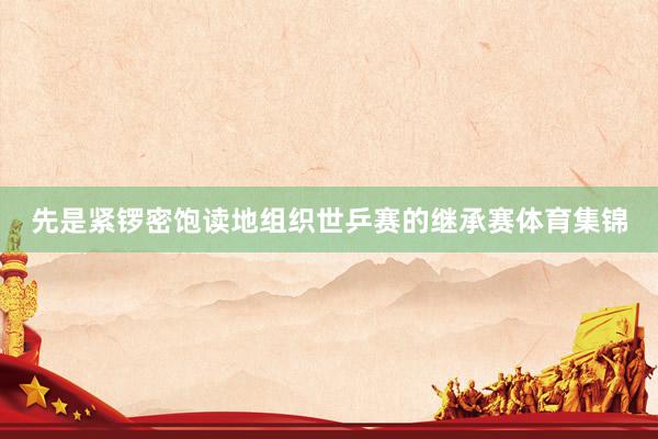 先是紧锣密饱读地组织世乒赛的继承赛体育集锦