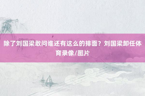 除了刘国梁敢问谁还有这么的排面？刘国梁卸任体育录像/图片