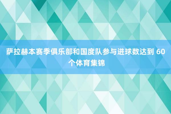 萨拉赫本赛季俱乐部和国度队参与进球数达到 60 个体育集锦