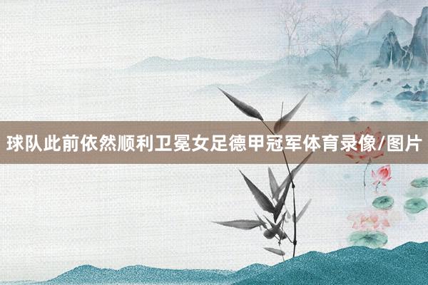 球队此前依然顺利卫冕女足德甲冠军体育录像/图片